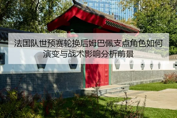 法国队世预赛轮换后姆巴佩支点角色如何演变与战术影响分析前景