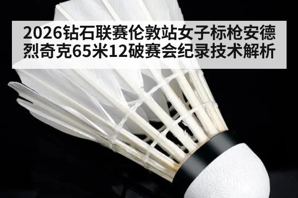 2026钻石联赛伦敦站女子标枪安德烈奇克65米12破赛会纪录技术解析