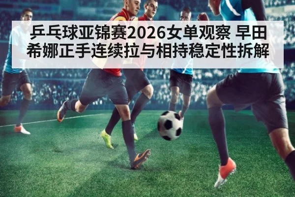 乒乓球亚锦赛2026女单观察 早田希娜正手连续拉与相持稳定性拆解