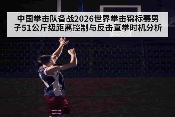 中国拳击队备战2026世界拳击锦标赛男子51公斤级距离控制与反击直拳时机分析