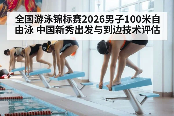 全国游泳锦标赛2026男子100米自由泳 中国新秀出发与到边技术评估